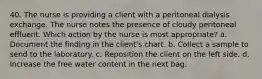 40. The nurse is providing a client with a peritoneal dialysis exchange. The nurse notes the presence of cloudy peritoneal effluent. Which action by the nurse is most appropriate? a. Document the finding in the client's chart. b. Collect a sample to send to the laboratory. c. Reposition the client on the left side. d. Increase the free water content in the next bag.