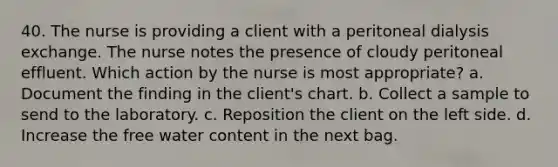 40. The nurse is providing a client with a peritoneal dialysis exchange. The nurse notes the presence of cloudy peritoneal effluent. Which action by the nurse is most appropriate? a. Document the finding in the client's chart. b. Collect a sample to send to the laboratory. c. Reposition the client on the left side. d. Increase the free water content in the next bag.