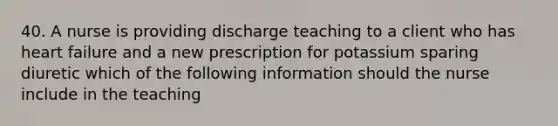 40. A nurse is providing discharge teaching to a client who has heart failure and a new prescription for potassium sparing diuretic which of the following information should the nurse include in the teaching