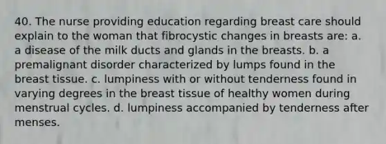 40. The nurse providing education regarding breast care should explain to the woman that fibrocystic changes in breasts are: a. a disease of the milk ducts and glands in the breasts. b. a premalignant disorder characterized by lumps found in the breast tissue. c. lumpiness with or without tenderness found in varying degrees in the breast tissue of healthy women during menstrual cycles. d. lumpiness accompanied by tenderness after menses.