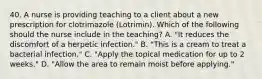 40. A nurse is providing teaching to a client about a new prescription for clotrimazole (Lotrimin). Which of the following should the nurse include in the teaching? A. "It reduces the discomfort of a herpetic infection." B. "This is a cream to treat a bacterial infection." C. "Apply the topical medication for up to 2 weeks." D. "Allow the area to remain moist before applying."