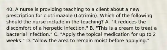 40. A nurse is providing teaching to a client about a new prescription for clotrimazole (Lotrimin). Which of the following should the nurse include in the teaching? A. "It reduces the discomfort of a herpetic infection." B. "This is a cream to treat a bacterial infection." C. "Apply the topical medication for up to 2 weeks." D. "Allow the area to remain moist before applying."