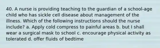 40. A nurse is providing teaching to the guardian of a school-age child who has sickle cell disease about management of the illness. Which of the following instructions should the nurse include? a. Apply cold compress to painful areas b. but I shall wear a surgical mask to school c. encourage physical activity as tolerated d. offer fluids of bedtime