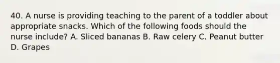 40. A nurse is providing teaching to the parent of a toddler about appropriate snacks. Which of the following foods should the nurse include? A. Sliced bananas B. Raw celery C. Peanut butter D. Grapes