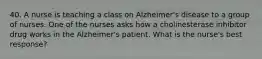 40. A nurse is teaching a class on Alzheimer's disease to a group of nurses. One of the nurses asks how a cholinesterase inhibitor drug works in the Alzheimer's patient. What is the nurse's best response?