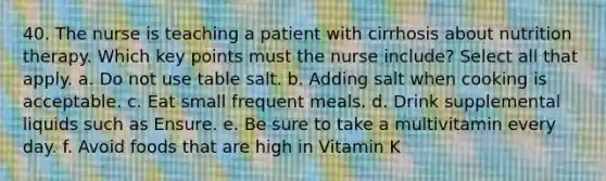 40. The nurse is teaching a patient with cirrhosis about nutrition therapy. Which key points must the nurse include? Select all that apply. a. Do not use table salt. b. Adding salt when cooking is acceptable. c. Eat small frequent meals. d. Drink supplemental liquids such as Ensure. e. Be sure to take a multivitamin every day. f. Avoid foods that are high in Vitamin K