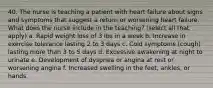 40. The nurse is teaching a patient with heart failure about signs and symptoms that suggest a return or worsening heart failure. What does the nurse include in the teaching? (select all that apply) a. Rapid weight loss of 3 Ibs in a week b. Increase in exercise tolerance lasting 2 to 3 days c. Cold symptoms (cough) lasting more than 3 to 5 days d. Excessive awakening at night to urinate e. Development of dyspnea or angina at rest or worsening angina f. Increased swelling in the feet, ankles, or hands