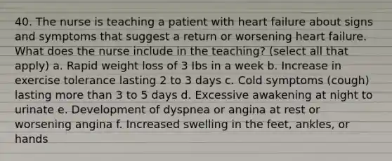 40. The nurse is teaching a patient with heart failure about signs and symptoms that suggest a return or worsening heart failure. What does the nurse include in the teaching? (select all that apply) a. Rapid weight loss of 3 Ibs in a week b. Increase in exercise tolerance lasting 2 to 3 days c. Cold symptoms (cough) lasting more than 3 to 5 days d. Excessive awakening at night to urinate e. Development of dyspnea or angina at rest or worsening angina f. Increased swelling in the feet, ankles, or hands