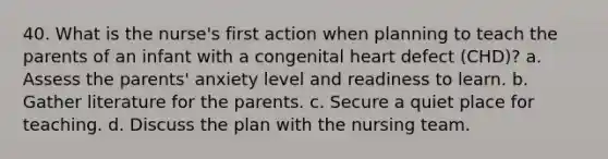 40. What is the nurse's first action when planning to teach the parents of an infant with a congenital heart defect (CHD)? a. Assess the parents' anxiety level and readiness to learn. b. Gather literature for the parents. c. Secure a quiet place for teaching. d. Discuss the plan with the nursing team.