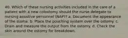 40. Which of these nursing activities included in the care of a patient with a new colostomy should the nurse delegate to nursing assistive personnel (NAP)? a. Document the appearance of the stoma. b. Place the pouching system over the ostomy. c. Drain and measure the output from the ostomy. d. Check the skin around the ostomy for breakdown.