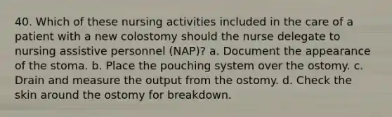 40. Which of these nursing activities included in the care of a patient with a new colostomy should the nurse delegate to nursing assistive personnel (NAP)? a. Document the appearance of the stoma. b. Place the pouching system over the ostomy. c. Drain and measure the output from the ostomy. d. Check the skin around the ostomy for breakdown.