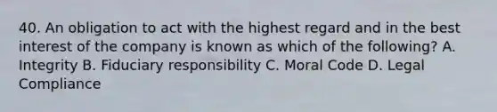 40. An obligation to act with the highest regard and in the best interest of the company is known as which of the following? A. Integrity B. Fiduciary responsibility C. Moral Code D. Legal Compliance