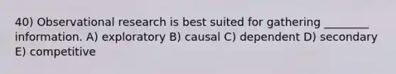 40) Observational research is best suited for gathering ________ information. A) exploratory B) causal C) dependent D) secondary E) competitive