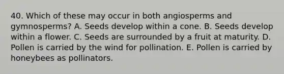 40. Which of these may occur in both angiosperms and gymnosperms? A. Seeds develop within a cone. B. Seeds develop within a flower. C. Seeds are surrounded by a fruit at maturity. D. Pollen is carried by the wind for pollination. E. Pollen is carried by honeybees as pollinators.