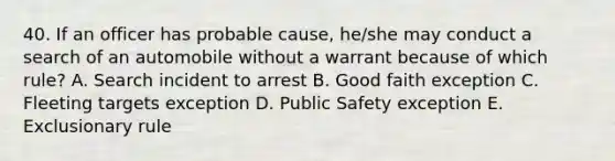 40. If an officer has probable cause, he/she may conduct a search of an automobile without a warrant because of which rule? A. Search incident to arrest B. Good faith exception C. Fleeting targets exception D. Public Safety exception E. Exclusionary rule