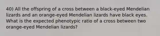 40) All the offspring of a cross between a black-eyed Mendelian lizards and an orange-eyed Mendelian lizards have black eyes. What is the expected phenotypic ratio of a cross between two orange-eyed Mendelian lizards?