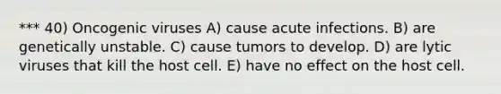 *** 40) Oncogenic viruses A) cause acute infections. B) are genetically unstable. C) cause tumors to develop. D) are lytic viruses that kill the host cell. E) have no effect on the host cell.