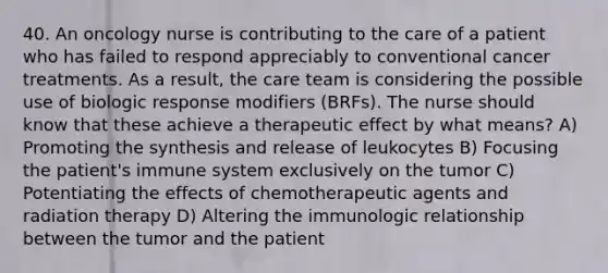 40. An oncology nurse is contributing to the care of a patient who has failed to respond appreciably to conventional cancer treatments. As a result, the care team is considering the possible use of biologic response modifiers (BRFs). The nurse should know that these achieve a therapeutic effect by what means? A) Promoting the synthesis and release of leukocytes B) Focusing the patient's immune system exclusively on the tumor C) Potentiating the effects of chemotherapeutic agents and radiation therapy D) Altering the immunologic relationship between the tumor and the patient