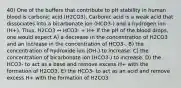 40) One of the buffers that contribute to pH stability in human blood is carbonic acid (H2CO3). Carbonic acid is a weak acid that dissociates into a bicarbonate ion (HCO3-) and a hydrogen ion (H+). Thus, H2CO3 ↔ HCO3- + H+ If the pH of the blood drops, one would expect A) a decrease in the concentration of H2CO3 and an increase in the concentration of HCO3-. B) the concentration of hydroxide ion (OH-) to increase. C) the concentration of bicarbonate ion (HCO3-) to increase. D) the HCO3- to act as a base and remove excess H+ with the formation of H2CO3. E) the HCO3- to act as an acid and remove excess H+ with the formation of H2CO3.