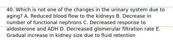 40. Which is not one of the changes in the urinary system due to aging? A. Reduced blood flow to the kidneys B. Decrease in number of functional nephrons C. Decreased response to aldosterone and ADH D. Decreased glomerular filtration rate E. Gradual increase in kidney size due to fluid retention