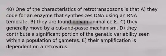 40) One of the characteristics of retrotransposons is that A) they code for an enzyme that synthesizes DNA using an RNA template. B) they are found only in animal cells. C) they generally move by a cut-and-paste mechanism. D) they contribute a significant portion of the genetic variability seen within a population of gametes. E) their amplification is dependent on a retrovirus.