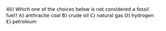 40) Which one of the choices below is not considered a fossil fuel? A) anthracite coal B) crude oil C) natural gas D) hydrogen E) petroleum