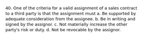 40. One of the criteria for a valid assignment of a sales contract to a third party is that the assignment must a. Be supported by adequate consideration from the assignee. b. Be in writing and signed by the assignor. c. Not materially increase the other party's risk or duty. d. Not be revocable by the assignor.