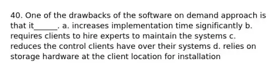 40. One of the drawbacks of the software on demand approach is that it______. a. increases implementation time significantly b. requires clients to hire experts to maintain the systems c. reduces the control clients have over their systems d. relies on storage hardware at the client location for installation