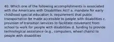 40. Which one of the following accomplishments is associated with the Americans with Disabilities Act? a. mandate for early childhood special education b. requirement that public transportation be made accessible to people with disabilities c. provision of transition services to facilitate movement from school to work for people with disabilities d. funding to provide technological assistance (e.g., computers, wheel chairs) to people with disabilities