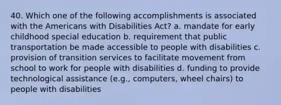 40. Which one of the following accomplishments is associated with <a href='https://www.questionai.com/knowledge/keiVE7hxWY-the-american' class='anchor-knowledge'>the american</a>s with Disabilities Act? a. mandate for early childhood special education b. requirement that public transportation be made accessible to people with disabilities c. provision of transition services to facilitate movement from school to work for people with disabilities d. funding to provide technological assistance (e.g., computers, wheel chairs) to people with disabilities