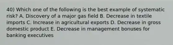 40) Which one of the following is the best example of systematic risk? A. Discovery of a major gas field B. Decrease in textile imports C. Increase in agricultural exports D. Decrease in gross domestic product E. Decrease in management bonuses for banking executives