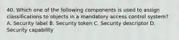 40. Which one of the following components is used to assign classifications to objects in a mandatory access control system? A. Security label B. Security token C. Security descriptor D. Security capability