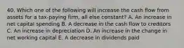 40. Which one of the following will increase the cash flow from assets for a tax-paying firm, all else constant? A. An increase in net capital spending B. A decrease in the cash flow to creditors C. An increase in depreciation D. An increase in the change in net working capital E. A decrease in dividends paid