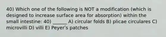 40) Which one of the following is NOT a modification (which is designed to increase <a href='https://www.questionai.com/knowledge/kEtsSAPENL-surface-area' class='anchor-knowledge'>surface area</a> for absorption) within <a href='https://www.questionai.com/knowledge/kt623fh5xn-the-small-intestine' class='anchor-knowledge'>the small intestine</a>: 40) ______ A) circular folds B) plicae circulares C) microvilli D) villi E) Peyerʹs patches