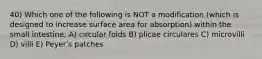 40) Which one of the following is NOT a modification (which is designed to increase surface area for absorption) within the small intestine: A) circular folds B) plicae circulares C) microvilli D) villi E) Peyerʹs patches