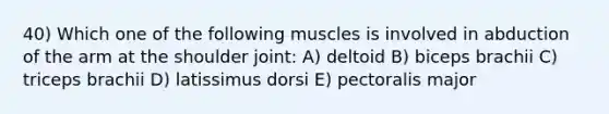 40) Which one of the following muscles is involved in abduction of the arm at the shoulder joint: A) deltoid B) biceps brachii C) triceps brachii D) latissimus dorsi E) pectoralis major