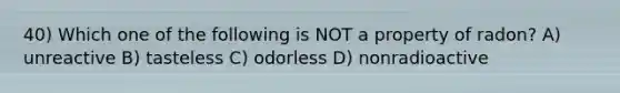 40) Which one of the following is NOT a property of radon? A) unreactive B) tasteless C) odorless D) nonradioactive