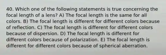 40. Which one of the following statements is true concerning the focal length of a lens? A) The focal length is the same for all colors. B) The focal length is different for different colors because of reflection. C) The focal length is different for different colors because of dispersion. D) The focal length is different for different colors because of polarization. E) The focal length is different for different colors because of spherical aberration.