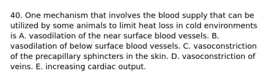 40. One mechanism that involves the blood supply that can be utilized by some animals to limit heat loss in cold environments is A. vasodilation of the near surface blood vessels. B. vasodilation of below surface blood vessels. C. vasoconstriction of the precapillary sphincters in the skin. D. vasoconstriction of veins. E. increasing cardiac output.