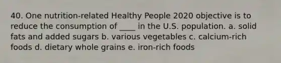 40. One nutrition-related Healthy People 2020 objective is to reduce the consumption of ____ in the U.S. population. a. solid fats and added sugars b. various vegetables c. calcium-rich foods d. dietary whole grains e. iron-rich foods