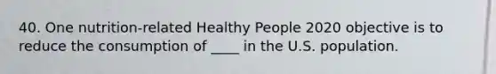 40. One nutrition-related Healthy People 2020 objective is to reduce the consumption of ____ in the U.S. population.