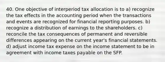 40. One objective of interperiod tax allocation is to a) recognize the tax effects in the accounting period when the transactions and events are recognized for financial reporting purposes. b) recognize a distribution of earnings to the shareholders. c) reconcile the tax consequences of permanent and reversible differences appearing on the current year's financial statements. d) adjust income tax expense on the income statement to be in agreement with income taxes payable on the SFP.