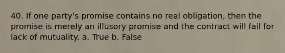 40. If one party's promise contains no real obligation, then the promise is merely an illusory promise and the contract will fail for lack of mutuality. a. True b. False