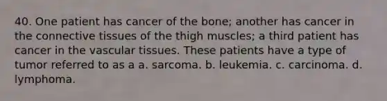 40. One patient has cancer of the bone; another has cancer in the connective tissues of the thigh muscles; a third patient has cancer in the vascular tissues. These patients have a type of tumor referred to as a a. sarcoma. b. leukemia. c. carcinoma. d. lymphoma.