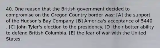 40. One reason that the British government decided to compromise on the Oregon Country border was: [A] the support of the Hudson's Bay Company. [B] America's acceptance of 5440 . [C] John Tyler's election to the presidency. [D] their better ability to defend British Columbia. [E] the fear of war with the United States.