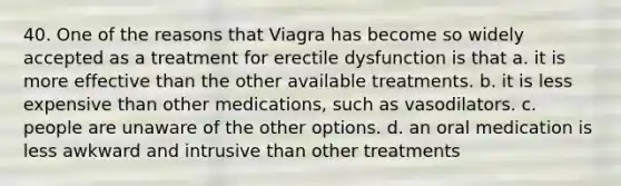 40. One of the reasons that Viagra has become so widely accepted as a treatment for erectile dysfunction is that a. it is more effective than the other available treatments. b. it is less expensive than other medications, such as vasodilators. c. people are unaware of the other options. d. an oral medication is less awkward and intrusive than other treatments