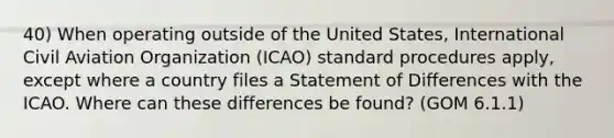 40) When operating outside of the United States, International Civil Aviation Organization (ICAO) standard procedures apply, except where a country files a Statement of Differences with the ICAO. Where can these differences be found? (GOM 6.1.1)