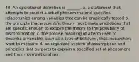 40. An operational definition is _______. a. a statement that attempts to predict a set of phenomena and specifies relationships among variables that can be empirically tested b. the principle that a scientific theory must make predictions that are specific enough to expose the theory to the possibility of disconfirmation c. the precise meaning of a term used to describe a variable, such as a type of behavior, that researchers want to measure d. an organized system of assumptions and principles that purports to explain a specified set of phenomena and their interrelationships