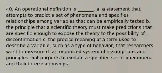 40. An operational definition is _______. a. a statement that attempts to predict a set of phenomena and specifies relationships among variables that can be empirically tested b. the principle that a scientific theory must make predictions that are specific enough to expose the theory to the possibility of disconfirmation c. the precise meaning of a term used to describe a variable, such as a type of behavior, that researchers want to measure d. an organized system of assumptions and principles that purports to explain a specified set of phenomena and their interrelationships