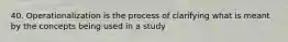 40. Operationalization is the process of clarifying what is meant by the concepts being used in a study